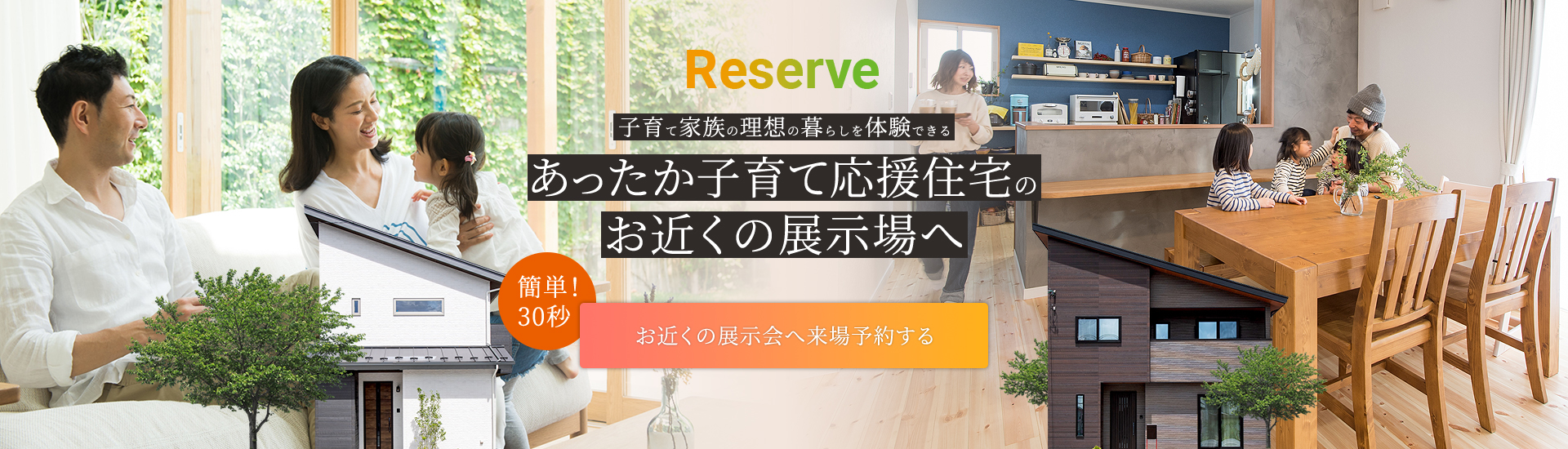 Reserve 子育て家族の理想の暮らしを体験できる あったか子育て応援住宅のお近くの展示場へ お近くの展示場へ