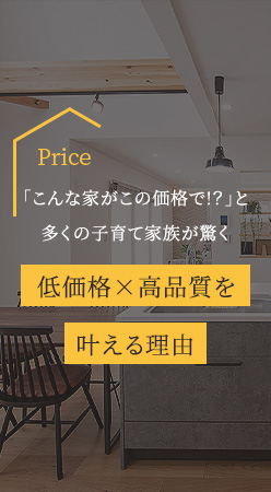 Price 「こんな家がこの価格で!？」と多くの子育て家族が驚く 低価格×高品質を叶える理由